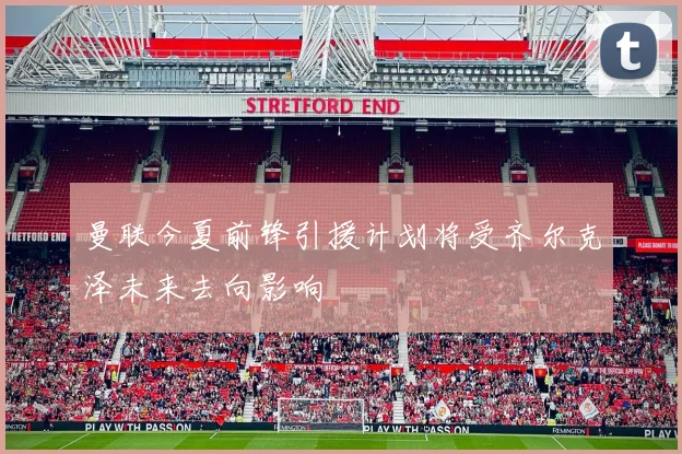 曼联今夏前锋引援计划将受齐尔克泽未来去向影响