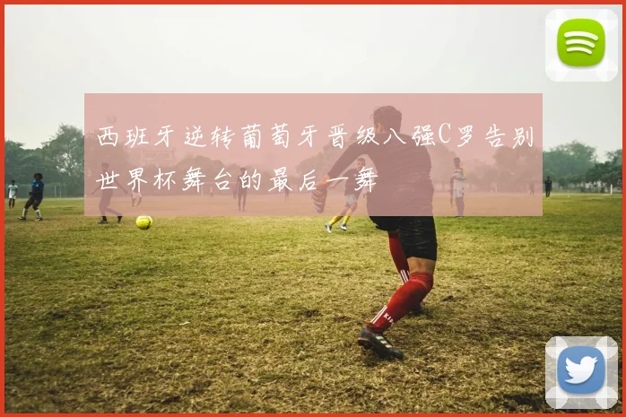 西班牙逆转葡萄牙晋级八强C罗告别世界杯舞台的最后一舞