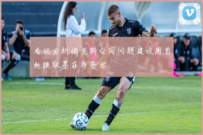 名记分析福克斯合同问题建议用首轮换取墨菲与普尔