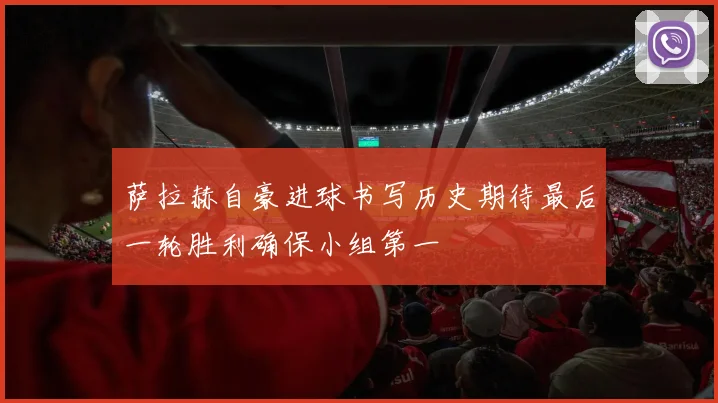 萨拉赫自豪进球书写历史期待最后一轮胜利确保小组第一