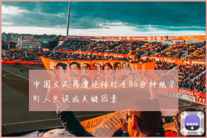 中国女足再遭逆转对手86分钟绝杀盯人失误成关键因素