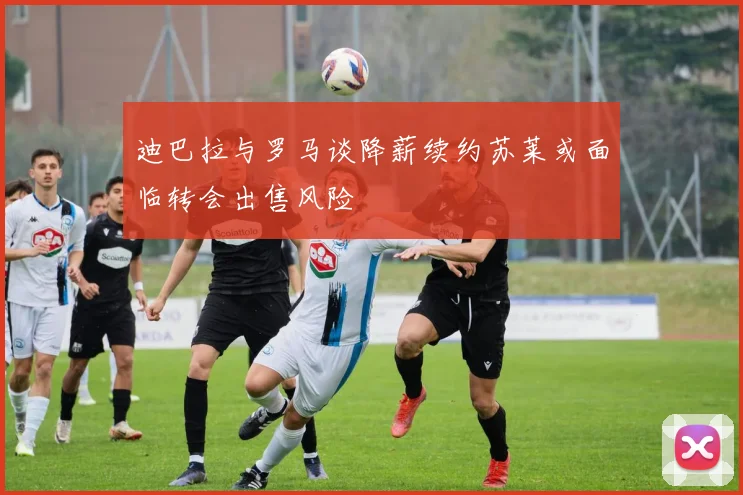 迪巴拉与罗马谈降薪续约苏莱或面临转会出售风险