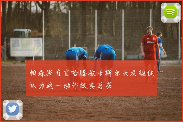 帕森斯直言哈滕被卡斯尔头发缠住认为这一动作极其恶劣