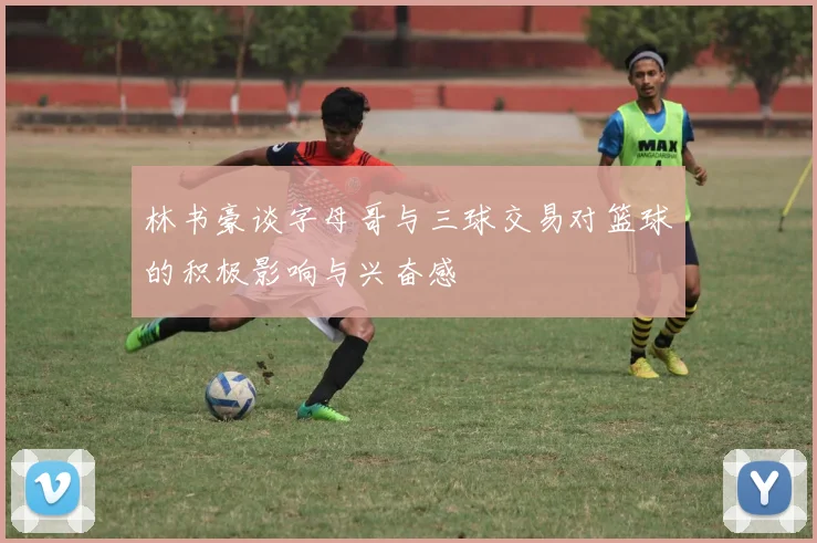 林书豪谈字母哥与三球交易对篮球的积极影响与兴奋感