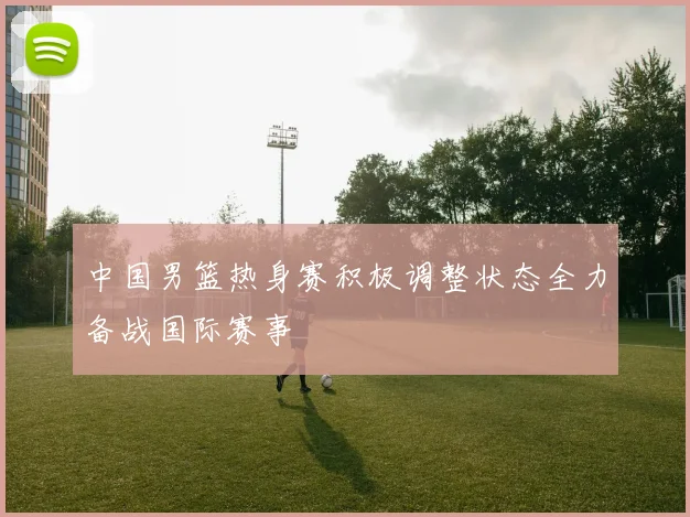 中国男篮热身赛积极调整状态全力备战国际赛事