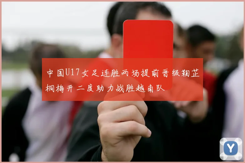 中国U17女足连胜两场提前晋级鞠芷桐梅开二度助力战胜越南队