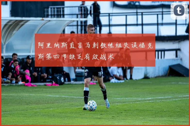 阿里纳斯直言马刺教练组失误福克斯第四节缺乏有效战术