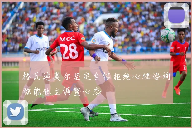 格瓦迪奥尔坚定自信拒绝心理咨询称能独立调整心态