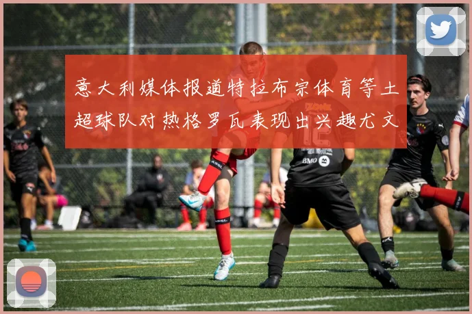意大利媒体报道特拉布宗体育等土超球队对热格罗瓦表现出兴趣尤文图斯愿意出售这名球员