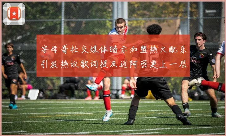 字母哥社交媒体暗示加盟热火配乐引发热议歌词提及迈阿密更上一层楼