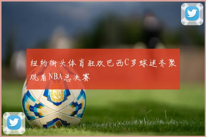 纽约街头体育狂欢巴西C罗球迷齐聚观看NBA总决赛