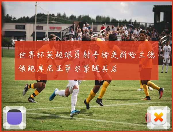 世界杯英超球员射手榜更新哈兰德领跑库尼亚萨尔紧随其后